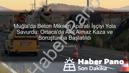 Muğla’da Beton Mikseri Aparatı İşçiyi Yola Savurdu: Ortaca’da Akıl Almaz Kaza ve Soruşturma Başlatıldı